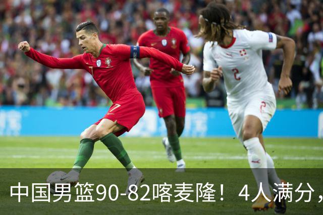 中国男篮90-82喀麦隆！4人满分，2人良好，2人不合格