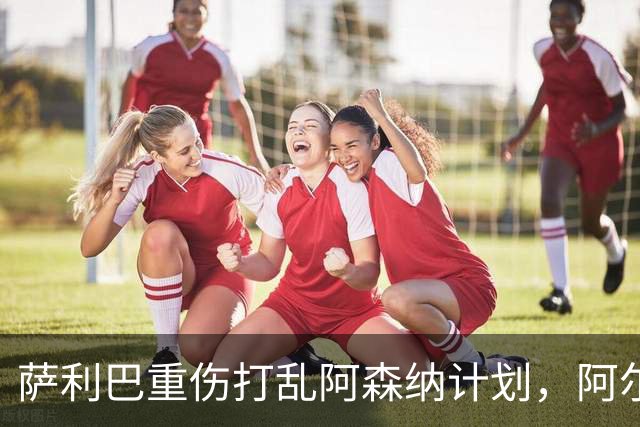 萨利巴重伤打乱阿森纳计划，阿尔特塔锁定两大英格兰国脚